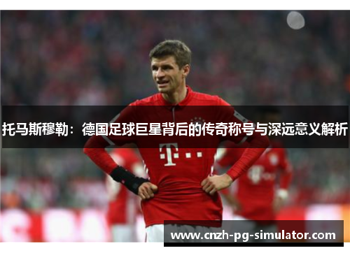 托马斯穆勒：德国足球巨星背后的传奇称号与深远意义解析