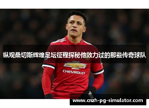 纵观桑切斯辉煌足坛征程探秘他效力过的那些传奇球队