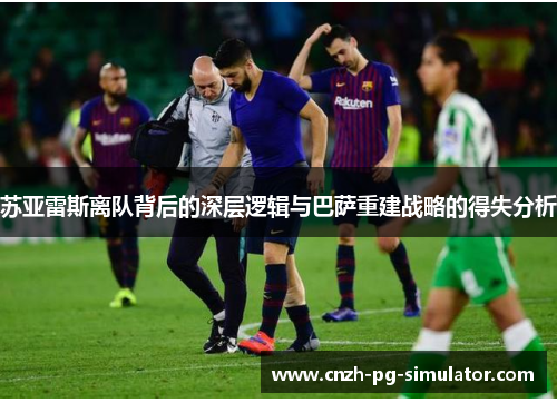 苏亚雷斯离队背后的深层逻辑与巴萨重建战略的得失分析 苏亚雷斯离队背后的深层逻辑与巴萨重建战略的得失分析