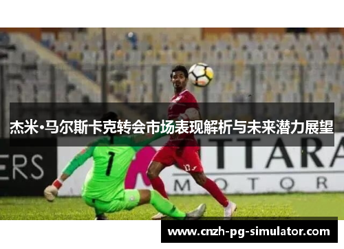 杰米·马尔斯卡克转会市场表现解析与未来潜力展望 杰米·马尔斯卡克转会市场表现解析与未来潜力展望