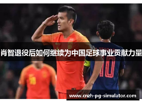 肖智退役后如何继续为中国足球事业贡献力量 肖智退役后如何继续为中国足球事业贡献力量