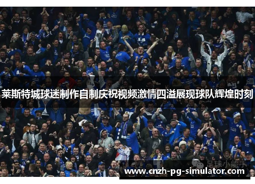 莱斯特城球迷制作自制庆祝视频激情四溢展现球队辉煌时刻 莱斯特城球迷制作自制庆祝视频激情四溢展现球队辉煌时刻