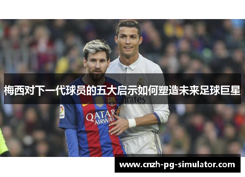 梅西对下一代球员的五大启示如何塑造未来足球巨星 梅西对下一代球员的五大启示如何塑造未来足球巨星