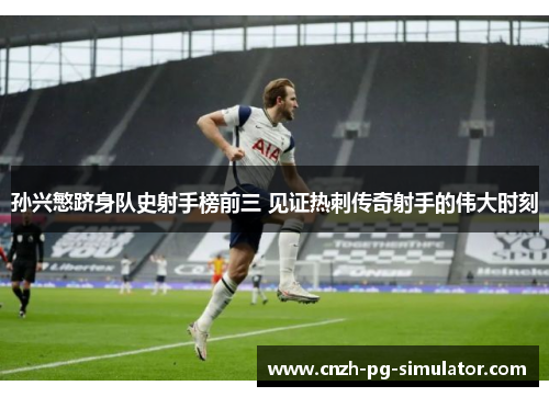 孙兴慜跻身队史射手榜前三 见证热刺传奇射手的伟大时刻