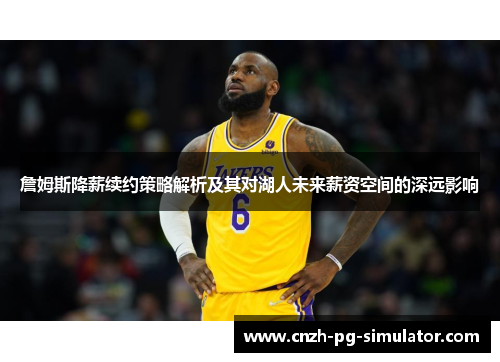 詹姆斯降薪续约策略解析及其对湖人未来薪资空间的深远影响