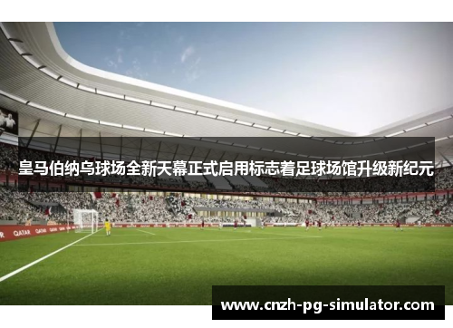 皇马伯纳乌球场全新天幕正式启用标志着足球场馆升级新纪元